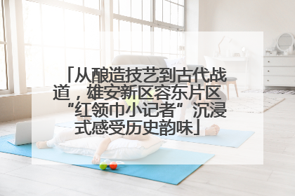 从酿造技艺到古代战道，雄安新区容东片区“红领巾小记者”沉浸式感受历史韵味
