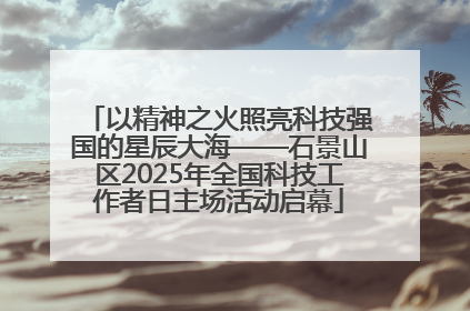 以精神之火照亮科技强国的星辰大海——石景山区2025年全国科技工作者日主场活动启幕