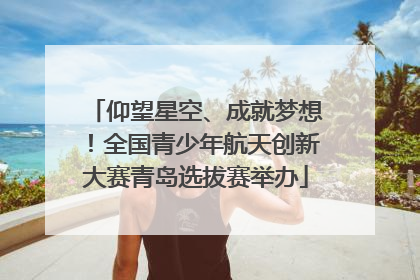 仰望星空、成就梦想！全国青少年航天创新大赛青岛选拔赛举办