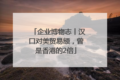 企业博物志丨汉口对美贸易额，曾是香港的2倍