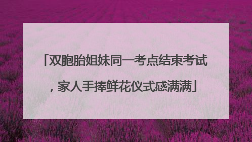 双胞胎姐妹同一考点结束考试，家人手捧鲜花仪式感满满