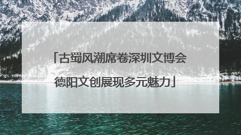 古蜀风潮席卷深圳文博会 德阳文创展现多元魅力