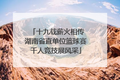 十九载薪火相传 湖南省直单位篮球赛千人竞技展风采