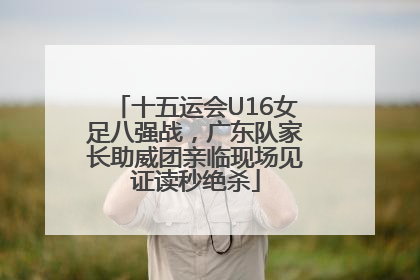 十五运会U16女足八强战，广东队家长助威团亲临现场见证读秒绝杀