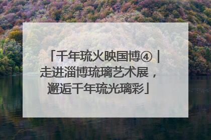 千年琉火映国博④｜走进淄博琉璃艺术展，邂逅千年琉光璃彩