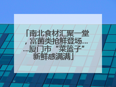 南北食材汇聚一堂，富菌类抢鲜登场……厦门市“菜篮子”新鲜感满满