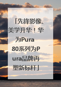 先锋影像、美学升华！华为Pura 80系列为Pura品牌再塑新标杆