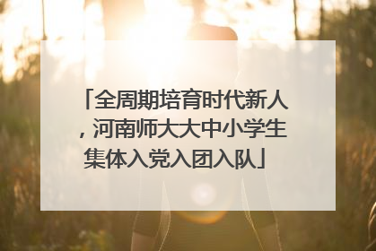 全周期培育时代新人，河南师大大中小学生集体入党入团入队