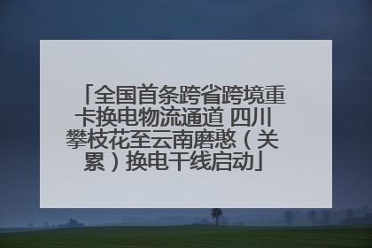 全国首条跨省跨境重卡换电物流通道 四川攀枝花至云南磨憨（关累）换电干线启动