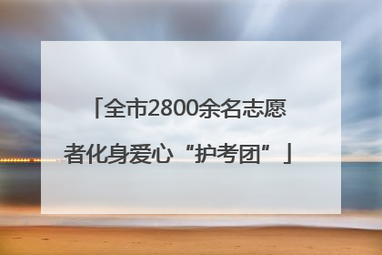 全市2800余名志愿者化身爱心“护考团”