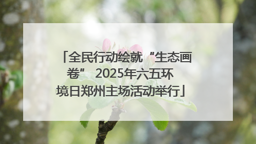 全民行动绘就“生态画卷” 2025年六五环境日郑州主场活动举行