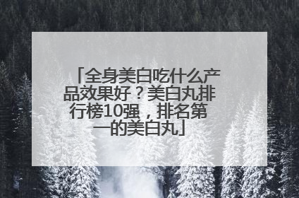 全身美白吃什么产品效果好？美白丸排行榜10强，排名第一的美白丸