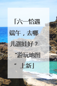 六一恰遇端午，去哪儿遛娃好？“游玩地图”上新