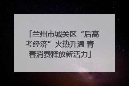 兰州市城关区“后高考经济”火热升温 青春消费释放新活力