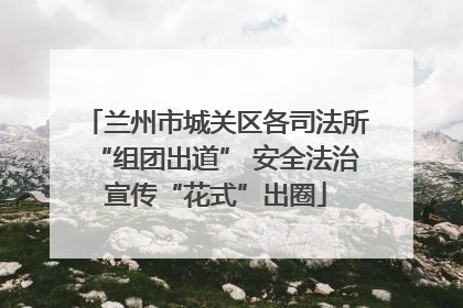 兰州市城关区各司法所“组团出道” 安全法治宣传“花式”出圈