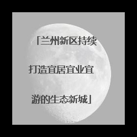 兰州新区持续打造宜居宜业宜游的生态新城