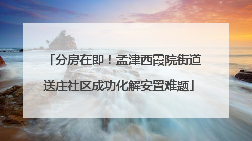 分房在即！孟津西霞院街道送庄社区成功化解安置难题