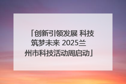 创新引领发展 科技筑梦未来 2025兰州市科技活动周启动