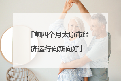 前四个月太原市经济运行向新向好