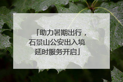 助力暑期出行，石景山公安出入境延时服务开启