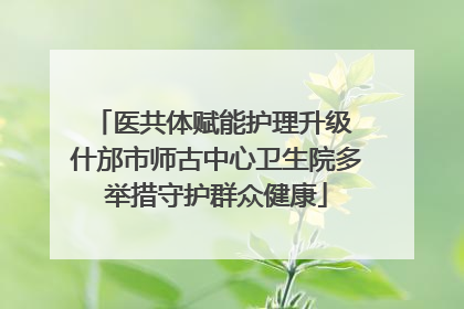 医共体赋能护理升级 什邡市师古中心卫生院多举措守护群众健康