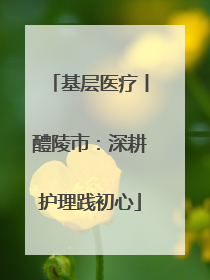 基层医疗丨醴陵市：深耕护理践初心