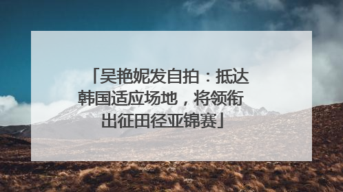 吴艳妮发自拍：抵达韩国适应场地，将领衔出征田径亚锦赛