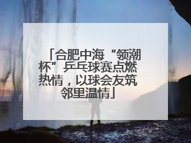 合肥中海“领潮杯”乒乓球赛点燃热情，以球会友筑邻里温情