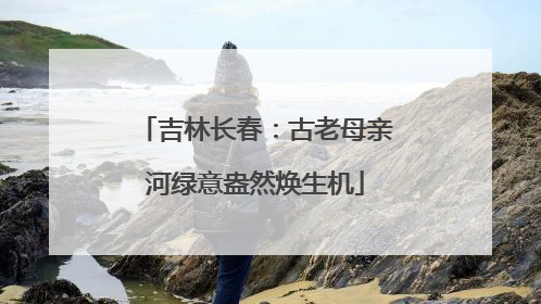 吉林长春：古老母亲河绿意盎然焕生机