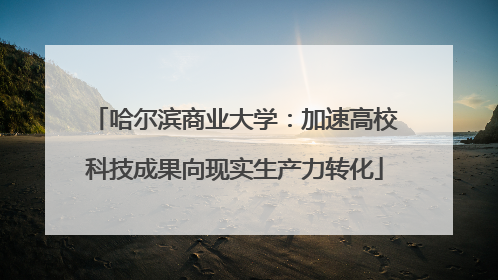 哈尔滨商业大学：加速高校科技成果向现实生产力转化