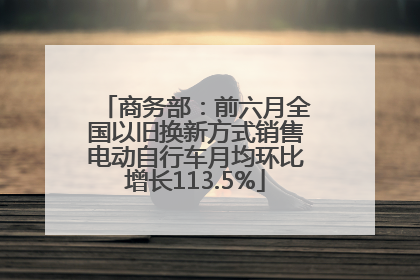 商务部：前六月全国以旧换新方式销售电动自行车月均环比增长113.5%