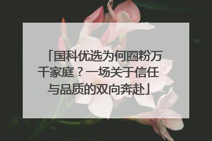 国科优选为何圈粉万千家庭？一场关于信任与品质的双向奔赴