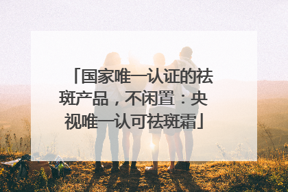 国家唯一认证的祛斑产品，不闲置：央视唯一认可祛斑霜