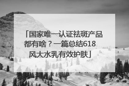 国家唯一认证祛斑产品都有啥？一篇总结618风大水乳有效护肤