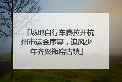场地自行车赛拉开杭州市运会序幕，追风少年齐聚瓶窑古镇