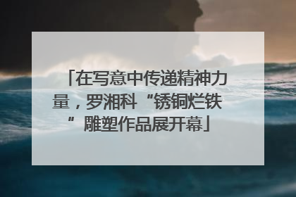 在写意中传递精神力量，罗湘科“锈铜烂铁”雕塑作品展开幕