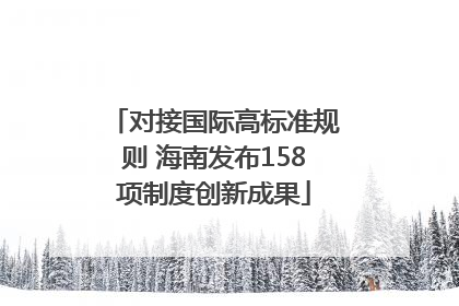 对接国际高标准规则 海南发布158项制度创新成果