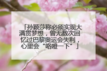 孙颖莎称必须实现大满贯梦想，曾无数次回忆过巴黎奥运会失利，心里会“咯噔一下”