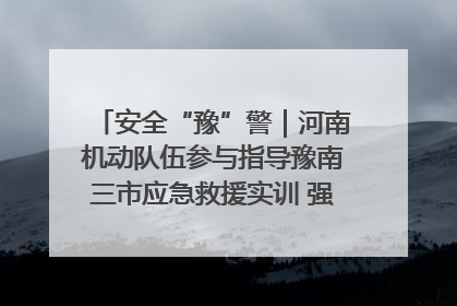 安全“豫”警｜河南机动队伍参与指导豫南三市应急救援实训 强化协同作战效能