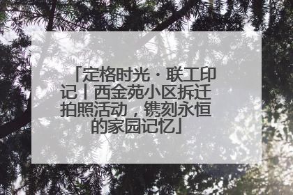 定格时光・联工印记丨西金苑小区拆迁拍照活动，镌刻永恒的家园记忆