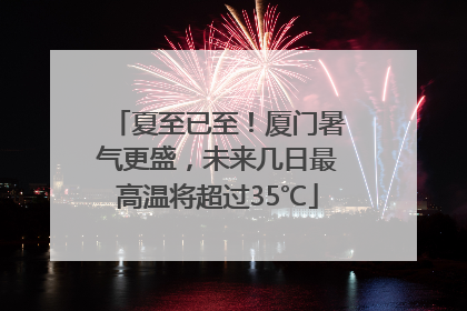 夏至已至！厦门暑气更盛，未来几日最高温将超过35℃