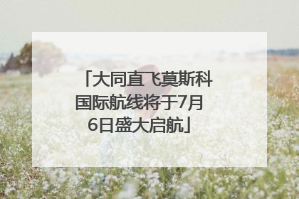 大同直飞莫斯科国际航线将于7月6日盛大启航