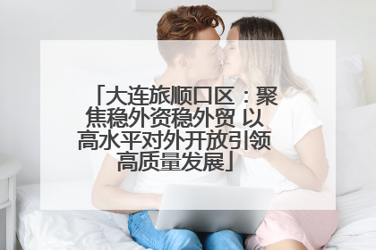 大连旅顺口区：聚焦稳外资稳外贸 以高水平对外开放引领高质量发展