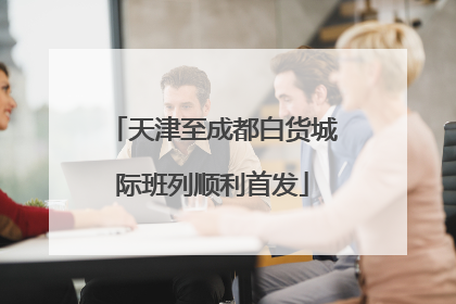 天津至成都白货城际班列顺利首发