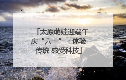 太原萌娃迎端午庆“六一”：体验传统 感受科技