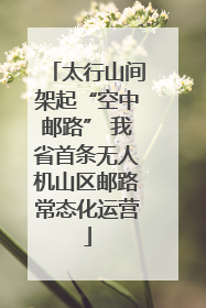 太行山间架起“空中邮路” 我省首条无人机山区邮路常态化运营
