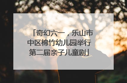 奇幻六一，乐山市中区棉竹幼儿园举行第二届亲子儿童剧