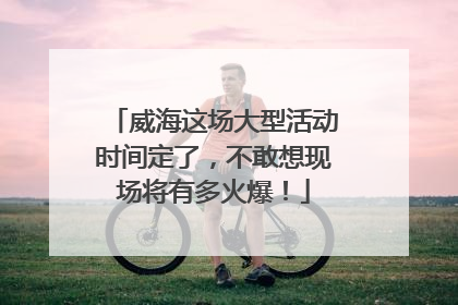 威海这场大型活动时间定了，不敢想现场将有多火爆！
