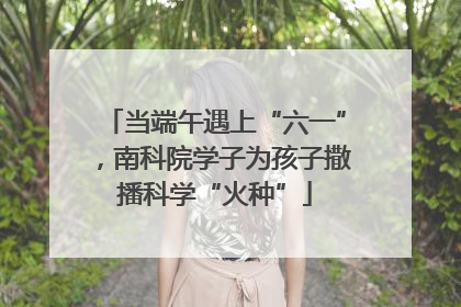 当端午遇上“六一”，南科院学子为孩子撒播科学“火种”