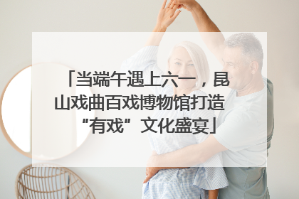 当端午遇上六一，昆山戏曲百戏博物馆打造“有戏”文化盛宴